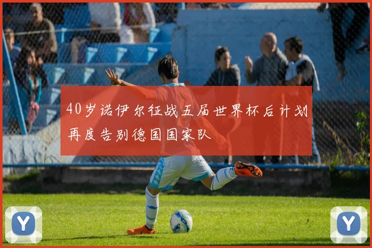 40岁诺伊尔征战五届世界杯后计划再度告别德国国家队