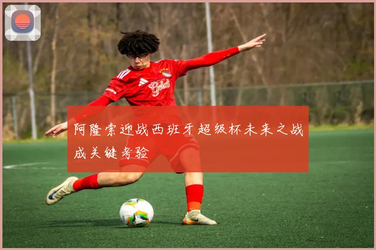 阿隆索迎战西班牙超级杯未来之战成关键考验