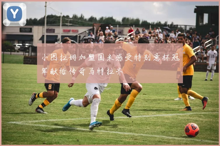 小图拉姆加盟国米感受特别意杯冠军献给传奇马特拉齐