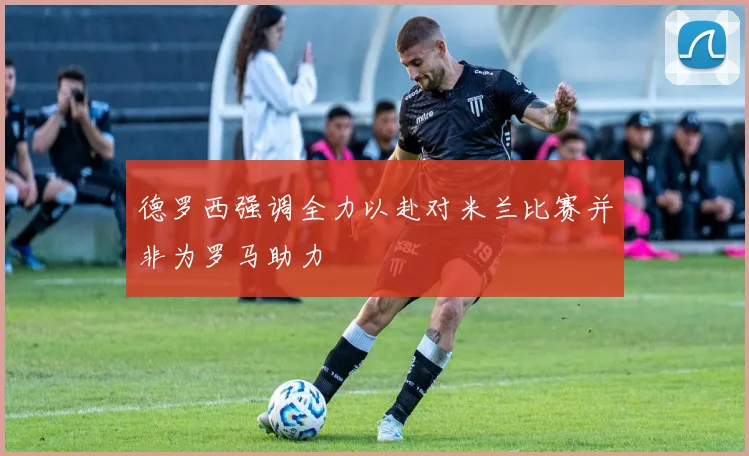德罗西强调全力以赴对米兰比赛并非为罗马助力
