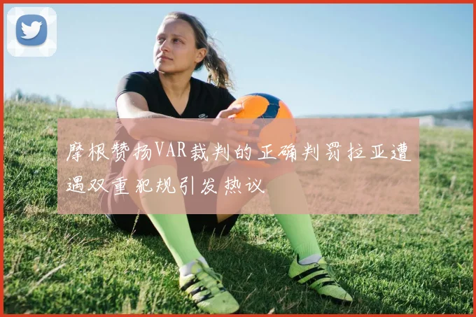 摩根赞扬VAR裁判的正确判罚拉亚遭遇双重犯规引发热议